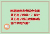 晚期肺癌患者适合食用灵芝孢子粉吗？？探讨灵芝孢子粉在晚期肺癌治疗中的作用？
