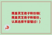 鹰皇灵芝孢子粉价格(鹰皇灵芝孢子粉报价，认真选择不容错过！)