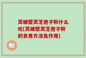 灵破壁灵芝孢子粉什么吃(灵破壁灵芝孢子粉的食用方法及作用)