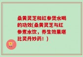 桑黄灵芝和红参煲水喝的功效(桑黄灵芝与红参煮水饮，养生效果堪比灵丹妙药！)