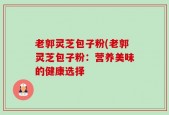 老郭灵芝包子粉(老郭灵芝包子粉：营养美味的健康选择
