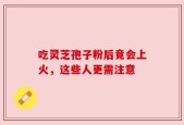 吃灵芝孢子粉后竟会上火，这些人更需注意