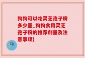 狗狗可以吃灵芝孢子粉多少量_狗狗食用灵芝孢子粉的推荐剂量及注意事项)