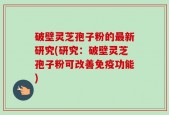 破壁灵芝孢子粉的最新研究(研究：破壁灵芝孢子粉可改善免疫功能)