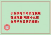 小女孩吃千年灵芝视频在线观看(观看小女孩食用千年灵芝的视频)
