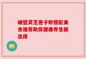 破壁灵芝孢子粉搭配美食推荐助你健康养生新选择