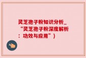 灵芝孢子粉知识分析_“灵芝孢子粉深度解析：功效与应用”)