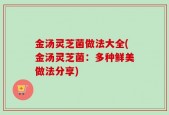 金汤灵芝菌做法大全(金汤灵芝菌：多种鲜美做法分享)