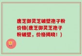 唐芝御灵芝破壁孢子粉价格(唐芝御灵芝孢子粉破壁，价格揭晓！)