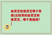 血灵芝和紫灵芝哪个贵些(比较贵的血灵芝和紫灵芝，哪个更值钱？)