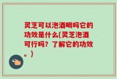 灵芝可以泡酒喝吗它的功效是什么(灵芝泡酒可行吗？了解它的功效。)
