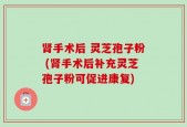 肾手术后 灵芝孢子粉 (肾手术后补充灵芝孢子粉可促进康复)