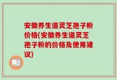 安徽养生道灵芝孢子粉价格(安徽养生道灵芝孢子粉的价格及使用建议)