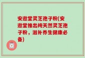 安遨堂灵芝孢子粉(安遨堂推出纯天然灵芝孢子粉，滋补养生健康必备)