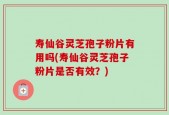 寿仙谷灵芝孢子粉片有用吗(寿仙谷灵芝孢子粉片是否有效？)