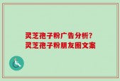 灵芝孢子粉广告分析？灵芝孢子粉朋友圈文案