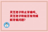 灵芝孢子粉止牙痛吗_灵芝孢子粉能否有效缓解牙痛问题？