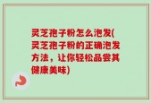 灵芝孢子粉怎么泡发(灵芝孢子粉的正确泡发方法，让你轻松品尝其健康美味)