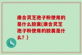 康合灵芝孢子粉使用的是什么胶囊(康合灵芝孢子粉使用的胶囊是什么？)
