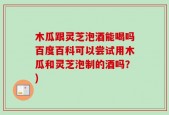 木瓜跟灵芝泡酒能喝吗百度百科可以尝试用木瓜和灵芝泡制的酒吗？)