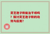 灵芝孢子粉能治干咳吗？探讨灵芝孢子粉的功效与应用？