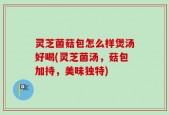 灵芝菌菇包怎么样煲汤好喝(灵芝菌汤，菇包加持，美味独特)