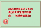润诺破壁灵芝孢子粉胶囊(润诺灵芝孢子粉胶囊——破壁释放健康！)