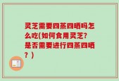 灵芝需要四蒸四晒吗怎么吃(如何食用灵芝？是否需要进行四蒸四晒？)