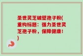 圣世灵芝破壁孢子粉(重构标题：强力圣世灵芝孢子粉，保障健康！)