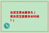 白灵芝煮水要多久 (煮白灵芝需要多长时间？)