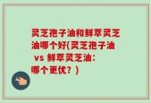 灵芝孢子油和鲜萃灵芝油哪个好(灵芝孢子油 vs 鲜萃灵芝油：哪个更优？)