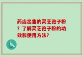 药店出售的灵芝孢子粉？了解灵芝孢子粉的功效和使用方法？