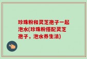 珍珠粉和灵芝孢子一起泡水(珍珠粉搭配灵芝孢子，泡水养生法)