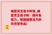 破壁灵芝孢子粉饭_破壁灵芝孢子粉：提升免疫力，增强健康活力的天然营养品)