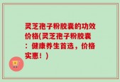 灵芝孢子粉胶囊的功效价格(灵芝孢子粉胶囊：健康养生首选，价格实惠！)