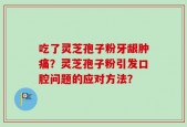 吃了灵芝孢子粉牙龈肿痛？灵芝孢子粉引发口腔问题的应对方法？