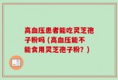高血压患者能吃灵芝孢子粉吗 (高血压能不能食用灵芝孢子粉？)