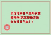 灵芝泡茶补气血吗女性能喝吗(灵芝茶是否适合女性补气血？)