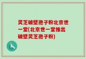 灵芝破壁孢子粉北京世一堂(北京世一堂推出破壁灵芝孢子粉)