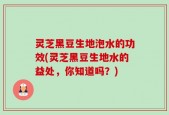 灵芝黑豆生地泡水的功效(灵芝黑豆生地水的益处，你知道吗？)