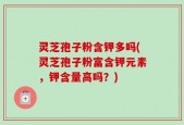 灵芝孢子粉含钾多吗(灵芝孢子粉富含钾元素，钾含量高吗？)