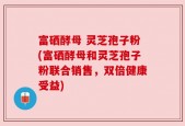 富硒酵母 灵芝孢子粉(富硒酵母和灵芝孢子粉联合销售，双倍健康受益)