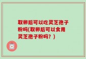 取卵后可以吃灵芝孢子粉吗(取卵后可以食用灵芝孢子粉吗？)