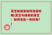 灵芝和绿茶如何泡茶好呢(灵芝与绿茶的茶艺：如何泡出一杯好茶？)