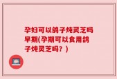 孕妇可以鸽子炖灵芝吗早期(孕期可以食用鸽子炖灵芝吗？)