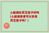 心脏病吃灵芝孢子好吗(心脏病患者可以食用灵芝孢子吗？)