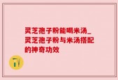 灵芝孢子粉能喝米汤_灵芝孢子粉与米汤搭配的神奇功效