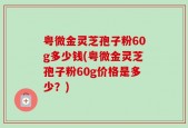 粤微金灵芝孢子粉60g多少钱(粤微金灵芝孢子粉60g价格是多少？)