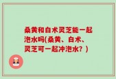 桑黄和白术灵芝能一起泡水吗(桑黄、白术、灵芝可一起冲泡水？)