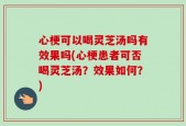 心梗可以喝灵芝汤吗有效果吗(心梗患者可否喝灵芝汤？效果如何？)